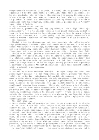 było mówione wielokrotnie - tego obszaru nie zbadasz, ponieważ tworzy
twoje poznanie. Koniec, kropka. Brzeg, tło (a w innym nazwaniu także
"pole energii") - to strefa do wypracowania logicznego, eksperyment
tu nie dociera. Na bazie doznań, czyli zmysłów czy fizyki, można (i
trzeba) taki dopełniający oraz warunkujący postrzegane tutaj zmiany
obszar wprowadzić - ale zbadać tego nie można. Po prostu nie można.
Brzegu absolutnego poznać nie można, ale musisz takie "otoczenie" w
poznanie wprowadzić, i to dla każdego procesu, dla każdego poziomu
- ponieważ inaczej postrzeganego nie wytłumaczysz. W końcu każdy tu
rejestrowany fakt, niezależnie od jego skomplikowania, posiada swój
jednostkowy element tworzący - wszystko ma "cegiełkę", która stanowi
kwant logiczny takiego zdarzenia.
Fizycznie brzegu nie sięgniesz, to poza rejestracją - ale logicznie
nic nie stoi na przeszkodzie, o ile wykażesz się cierpliwością oraz
odpowiednim podejściem (nie odrzucisz tego, "bo jest poza"), żeby i
skryte rozpracować.
- A dlaczego tego nie widać?
- Fizycznie nie widać, ale logicznie tak... Ale sprawa jest znacznie
ważniejsza i fundamentalna, zahacza o to, co możesz widzieć i jak.
Obserwator zmienia się w/na swoim najgłębszym poziomie w zgodzie do
całości świata - i w tym samym rytmie. Przecież w nim powstał, w nim
przekształca się w każdym "tyknięciu". Inaczej szybko będzie z tej
zmiany wyeliminowany.
Ale, weź to pod uwagę, zmiany punktowej nie można zobaczyć, można w
każdym przemieszczeniu się jednostek doznać, to jest przecież zawsze
nowe ułożenie na/w płaszczyźnie, które się doznaje - jednak nie można
tego zobaczyć, poznać, pomierzyć. Dlatego nie można, bo na poziomie
jednostek nie ma skali porównawczej. Kiedy wszystko do wszystkiego
jest podobne (identyczne), to nie ma porównania.
Można równać inny punkt rozłożenia lub wewnętrzne ułożenie elementów
w skomplikowanej jednostce, można wyróżnić inne zagęszczenie jedynek
w tle (albo wobec tego tła) - ale nie można niczego w jednorodności
wykazać. Nawet i tego, że ono jest (bo jak?). Kiedy nie ma zakresu,
punktu, skali odniesienia - to nie ma porównania; każde ustalenie w
tym "stanie" jest niemożliwe. Maksymalnie pustka (nic) jest takim,
faktycznie już absolutnym dopełnieniem do "coś", to drugi, skrajny
punkt odniesienia - ale także "dostępny" tylko logicznie. Natomiast
sama jednostka, choćby i nieskończona, nie ma żadnego odniesienia -
czyli tworzy "ścianę". W jednym przypadku logiczną ścianę pojęć nie
do pokonania - w drugim ścianę fizyczną, której żadne mierzenie nie
uchwyci ani nie przebije.
- I obserwator...
- I obserwator właśnie znajduje się w takim położeniu. Postrzega z
wnętrza, więc ma w maksymalnym brzegu zmiany jednolite tło... I nie
ma już znaczenia, jaką zmianę analizuje, zawsze badanie kończy na/w
strefie tła, co by nim nie było. Maksymalnie chodzi o tło w postaci
kwantów logicznych kosmicznego bezkresu - oraz pustki. A w fizycznym
zakresie o tło w ramach wyróżnionego poziomu.
Jeżeli na przykład masz w obróbce "elektron", to tłem będzie jakieś
"pole-tło", które w twoim opisie musi się pojawić, żeby wytłumaczyć
notowane w eksperymencie zjawiska-fakty. A to pole, a raczej tło po
prostu, jest w oglądzie od środka jednorodne i jednolite. Może mieć
własności (co by w analizowaniu wszystko się zgadzało), jednak jest
 