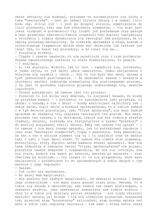 to tło-brzeg. I płaszczyzna tym samym. Fizycznie to oczywiście się
zatrzaskuje w sferę - i zawsze w sferę - jednak logicznie ten zakres
jest płaski. A co więcej, nieskończony - w takiej obserwacji tło i
brzeg nie ma kresu. Przecież wówczas w zliczanie wchodzi wszystko -
zwłaszcza jeżeli postrzega się "świat" jako jeden i jedyny.
- Czyli zawsze widać chwilę?
- Nie widać, podkreślam - ale się jej doznaje. Już kiedyś temat był
przerabiany... I o to właśnie chodzi: jest punkt doznania. Jednak o
tym, że jest ten punkt, że jest obserwator, że jest świat, w którym
ta obserwacja biegnie - to jest późny i bardzo późny osobniczo i w
zbiorze moment istnienia. To złożenie "cegiełek" w takie ustalenie.
- Nie rozumiem.
- Chodzi o to, że obserwator (byt postrzegający) nie tylko doznaje
tego punktowego i zawsze tylko punktowego stanu świata, ale że ma w
sobie "archiwum" - że notuje (zapamiętuje) zaistniałe fakty. One w
nim się odciskają, zapisują indywidualnym kodem - są obecne stanem
fizycznym, który można wykorzystać w przyszłości. Zawsze jest fakt
i chwila w zmianie, jednak w obserwatorze te chwile się kumulują w
abstrakcję - w "obraz" zmiany w jej kolejnych warstwach płaszczyzny.
I w efekcie osobnik ma w archiwum coś, co napotkawszy podobny kod
płynący ze świata, może zostać zauważone, to po pierwsze. A dalej,
i po drugie, porównane do tej zgromadzonej zawartości.
A jak jest porównanie, zauważ, to jest tym samym wiedza, już wiedza,
że to istnieje. - Samoistny (i "suchy") fakt w postaci ciągu danych,
które docierają ze świata, to mało, to nie oznacza poznania - zapis
na płycie (książce, dowolnym nośniku) nie oznacza wiedzy, jest jej
elementem, ale to nie wiedza. Żeby zrozumieć, żeby było poznanie i
wiedza o fakcie, musi być skala porównawcza - czyli obserwator, byt
analizujący. Czyli to zebrane wcześniej archiwum do działań. Nie ma
poznania jako biernego odbioru faktów - to zawsze dynamiczny, ale i
twórczy, aktywny proces. I to idący z dwu kierunków: ze świata, ale
i z wnętrza osobnika.
Kiedy strony procesu w chwili "teraz" obserwatora (bytu poznającego)
dopełnią się i zgodzą do siebie (w jakimś stopniu zgodzą, im więcej,
tym "trafność" rozpoznania większa) - to akt poznania się dokona. W
tym momencie strony procesu się dopełniły i podwoiły, więc element
postrzegany może zostać ujęty w schemat i zdefiniowany.
- Dlaczego?
- Dociera do ciebie strumień energii i kolejne stany chwilowe, owe
płaszczyzny punkowe - i co? Rozpoznasz je jakoś, pomierzysz? Nawet
jeżeli są to bardzo rozbudowane fakty, ich nie poznasz - o ile nie
masz w sobie stanu do porównania, to ich nie poznasz. Jak nie możesz
w tle przeprowadzić porównania, ponieważ jest jednorodne - tak samo
nie masz niczego do porównywania w ciągu nadchodzących z otoczenia
chwilowych stanów. One, owszem, różnią się rozkładem w tej "płaskiej
chwili", to odmienne stany zagęszczenia w kolejnych i następujących
po sobie tyknięciach, dlatego doznajesz zmienności zjawisk, czujesz,
dosłownie czujesz te zmienne stany - tylko że ich w żaden sposób nie
poznajesz, nie mierzysz, nie wiesz, że są. Przecież w tym strumieniu
nie ma punktu odniesienia, to jest tylko (i wyłącznie, i zawsze) ciąg
energetycznych faktów-punktów.
- Ale jest umysł...
- Jest, zgoda - ale od pewnego poziomu. To po pierwsze. A po drugie
 