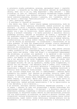 się dziwnego działo w otoczeniu. Przecież kiedy rozum śpi...
- I twoim zdaniem analogia jest dobra na wszystko?
- Wyczuwam kpinę, niesłusznie. To rzeczywiście potężne narzędzie w
analizie otoczenia. Jeżeli wszystko jest budowane z jednostek, a to
fakt, jeżeli jest jedna reguła zmiany, a to fakt...
- Czekaj, wolnego...
- Jeżeli jest jedna reguła zmiany - co jest, mój drogi, faktem - to w
działaniu na jednostkach, niezależnie jakie to będą jednostki, co w
swojej analogii będziesz opisywał, to i tak pozyskany obraz musi być
poprawny. Można to później sobie podzielić, rozbić jak "atom" - ale
w chwili operowania analogią i jej elementem, musisz wypracować fakt
i jego właściwości. Bo zasada zmiany jest jedna i jednaka.
- Protest. Za wcześnie na stwierdzenie, że jest jedna zasada.
- Ależ skąd. Po pierwsze, sam jako fizyk dążysz do takiego jednego
wzoru na wszystko, możliwie najprostszego, prawda? Po drugie, co tu
znaczenie ważniejsze jako argument, gdyby była inna reguła tworząca
świat w tym zakątku i inna gdzieś tam - to zajdzie oczywista i na
poziomie uzgadniania sprzeczność: jak to może istnieć? Bo przecież
tutejsze wobec nadrzędnego, czyli Kosmosu, nie może być sprzeczne -
nie zaistnieje. A jeżeli ten kawałek podłogi nie może być odmienny
od całości w regule tworzącej - to każdy. Bo niby dlaczego ten się
by tak akuratnie miał wyróżnić? Może oczywiście być maksymalnie do
tej reguły zgodny, może najlepiej w sobie realizować zasadę - ale ta
zasada nie może być sprzeczna z całością: bo świata by tutaj żadnym
sposobem nie było. I naszej dyskusji by nie było.
- Tu zgoda, ale wewnętrznie we wszechświecie...
- Wewnątrz, na każdym poziomie, jest dokładnie to samo. - Jak coś z
otoczeniem nie współgra, to wypada, to zostaje odsiane w przebiegu
zmiany. Tu nie ma niczego, co nie podlega regule - ma ją w sobie i w
elemencie tworzącym; żaden szczegół nie może być odmienny, ponieważ
odmienność jest zagrożeniem.
Dlatego analogia, odniesienie stanu badanego do już rozpoznanego, ma
głęboki sens i musi być wykorzystywane na zasadzie koniecznej. Nie
jest to uproszczenie, nie chodzi również o popularyzację wiedzy dla
osobników tej wiedzy złaknionych, to nie atrakcyjna "wizualizacja"
skomplikowanych zagadnień - to niezbędny element procesu zrozumienia.
I to dla wszystkich, łącznie z samym poznającym. W końcu musi sobie
jakoś te znaczki (symbole, abstrakcje) przetłumaczyć na zrozumiałe,
a po prawdzie bliskie obrazy.
- Ale są inne i bardzo skuteczne metody poznawania.
- Prawda, nie zaprzeczam, ale ostatecznie muszą i tak skonfrontować
się z realnie postrzeganym. Jeżeli dobrze odczytuję twoje słowa, to
masz na myśli fizykę i matematykę? ...
- Głównie matematykę.
- Doceniam - ale nie przeceniam. To bardzo skuteczne działanie, ma
wspaniałe osiągnięcia, ale brak w tym sposobie opisywania zmiany w
trakcie jej zachodzenia dwu elementów istotnych w analizie. Jeden
to sama zmiana oraz przerwy w niej, a drugi to emocje. Oba ze sobą
ściśle związane.
- Opis matematyczny bez zmiany?
- Tak. Nie w tym rozumieniu, że zmiana nie jest objętą opisem - bo
jest integralnie w nim zawarta - ale w takim, że ta zmiana nie jest
świadomie ujęta. A mówiąc dokładnie, że brakuje w opisie przebiegu
 