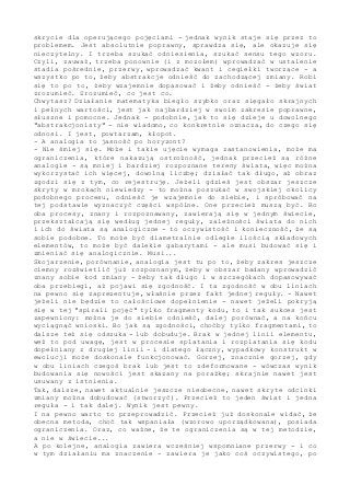 skrycie dla operującego pojęciami - jednak wynik staje się przez to
problemem. Jest absolutnie poprawny, sprawdza się, ale okazuje się
nieczytelny. I trzeba szukać odniesienia, szukać sensu tego wzoru.
Czyli, zauważ, trzeba ponownie (i z mozołem) wprowadzać w ustalenie
stadia pośrednie, przerwy, wprowadzać kwant i cegiełki tworzące - a
wszystko po to, żeby abstrakcje odnieść do zachodzącej zmiany. Robi
się to po to, żeby wzajemnie dopasować i żeby odnieść - żeby świat
zrozumieć. Zrozumieć, co jest co.
Chwytasz? Działanie matematyka biegło szybko oraz sięgało skrajnych
i pełnych wartości, jest jak najbardziej w swoim zakresie poprawne,
słuszne i pomocne. Jednak - podobnie, jak to się dzieje u dowolnego
"abstrakcjonisty" - nie wiadomo, co konkretnie oznacza, do czego się
odnosi. I jest, powtarzam, kłopot.
- A analogia to jasność po horyzont?
- Nie śmiej się. Może i takie ujęcie wymaga zastanowienia, może ma
ograniczenia, które nakazują ostrożność, jednak przecież są różne
analogie - są mniej i bardziej rozpoznane tereny świata, więc można
wykorzystać ich więcej, dowolną liczbę; działać tak długo, aż obraz
zgodzi się z tym, co rejestruję. Jeżeli gdzieś jest obszar jeszcze
skryty w mrokach niewiedzy - to można poszukać w swojskiej okolicy
podobnego procesu, odnieść je wzajemnie do siebie, i spróbować na
tej podstawie wyznaczyć części wspólne. One przecież muszą być. Bo
oba procesy, znany i rozpoznawany, zawierają się w jednym świecie,
przekształcają się według jednej reguły, zależności świata do nich
i ich do świata są analogiczne - to oczywistość i konieczność, że są
sobie podobne. To może być diametralnie odległe ilością składowych
elementów, to może być dalekie gabarytami - ale musi budować się i
zmieniać się analogicznie. Musi...
Skojarzenie, porównanie, analogia jest tu po to, żeby zakres jeszcze
ciemny rozświetlić już rozpoznanym, żeby w obszar badany wprowadzić
znany sobie kod zmiany - żeby tak długo i w szczegółach dopasowywać
oba przebiegi, aż pojawi się zgodność. I ta zgodność w obu liniach
na pewno się zaprezentuje, właśnie przez fakt jednej reguły. - Nawet
jeżeli nie będzie to całościowe dopełnienie - nawet jeżeli pokryją
się w tej "spirali pojęć" tylko fragmenty kodu, to i tak sukces jest
zapewniony: można je do siebie odnieść, dalej porównać, a na końcu
wyciągnąć wnioski. Bo jak są zgodności, choćby tylko fragmentami, to
dalsze też się odszuka - lub dobuduje. Brak w jednej linii elementu,
weź to pod uwagę, jest w procesie splatania i rozplatania się kodu
dopełniany z drugiej linii - i dlatego łączny, wypadkowy konstrukt w
ewolucji może doskonale funkcjonować. Gorzej, znacznie gorzej, gdy
w obu liniach czegoś brak lub jest to zdeformowane - wówczas wynik
budowania się nowości jest skazany na porażkę; skrajnie nawet jest
usuwany z istnienia.
Tak, dalsze, nawet aktualnie jeszcze nieobecne, nawet skryte odcinki
zmiany można dobudować (stworzyć). Przecież to jeden świat i jedna
reguła - i tak dalej. Wynik jest pewny.
I na pewno warto to przeprowadzić. Przecież już doskonale widać, że
obecna metoda, choć tak wspaniała (wzorowo uporządkowana), posiada
ograniczenia. Oraz, co ważne, że te ograniczenia są w tej metodzie,
a nie w świecie...
A po kolejne, analogia zawiera wcześniej wspomniane przerwy - i co
w tym działaniu ma znaczenie - zawiera je jako coś oczywistego, po
 