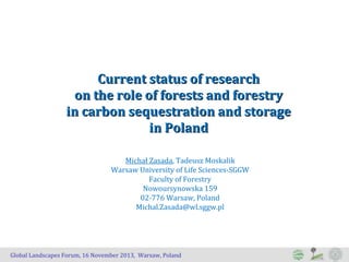 Current status of research
on the role of forests and forestry
in carbon sequestration and storage
in Poland
Michał Zasada, Tadeusz Moskalik
Warsaw University of Life Sciences-SGGW
Faculty of Forestry
Nowoursynowska 159
02-776 Warsaw, Poland
Michal.Zasada@wl.sggw.pl

Global Landscapes Forum, 16 November 2013, Warsaw, Poland

 