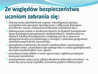Ze względów bezpieczeostwa
uczniom zabrania się:
 dokonywania jakichkolwiek napraw, rekonfiguracji sprzętu,







manipulowania sprzętem (przełączania i odłączania klawiatur,
monitorów, myszy, rozkręcania jednostek centralnych itp.);
dokonywania zmian w strukturze danych na dyskach komputerów
(poza katalogiem przypisanym użytkownikowi), instalowania na
dyskach lokalnych komputerów znajdujących się w pracowni
oprogramowania przyniesionego z zewnątrz i usuwania programów
zainstalowanych przez nauczyciela;
przesyłania wiadomości do innych użytkowników, zawierających
obraźliwe treści, przesyłania tego samego listu w wielu egzemplarzach,
do wielu użytkowników (tzw. spam);
przechowywania plików o treści sprzecznej z ogólnie przyjętymi
normami moralnymi;
uruchamiania i pracy przy zdjętej obudowie jednostki centralnej - to
może być przyczyną wypadku, porażenia prądem elektrycznym.

 