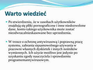 Warto wiedzied
 Po stwierdzeniu, że w zasobach użytkowników

znajdują się pliki pornograficzne i inne niedozwolone
dane, konto takiego użytkownika może zostać
nieodwracalnieskasowane bez uprzedzenia.
 W trosce o ochronę antywirusową i poprawną pracę

systemu, zabrania sięsamowolnego używania w
pracowni własnych dyskietek i innych nośników
wymiennych. Ich użycie możliwe jest jedynie po
uzyskaniu zgody nauczyciela i sprawdzeniu
programemantywirusowym.

 