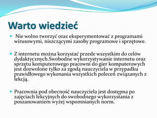 Warto wiedzied
 Nie wolno tworzyć oraz eksperymentować z programami

wirusowymi, niszczącymi zasoby programowe i sprzętowe.

 Z internetu można korzystać przede wszystkim do celów

dydaktycznych.Swobodne wykorzystywanie internetu oraz
sprzętu komputerowego pracowni do gier komputerowych
jest dozwolone tylko za zgodą nauczyciela w przypadku
prawidłowego wykonania wszystkich poleceń związanych z
lekcją.

 Pracownia pod obecność nauczyciela jest dostępna po

zajęciach lekcyjnych do swobodnego wykorzystania z
poszanowaniem wyżej wspomnianych norm.

 