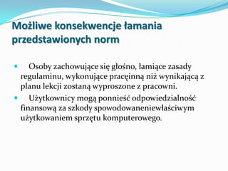 Możliwe konsekwencje łamania
przedstawionych norm


Osoby zachowujące się głośno, łamiące zasady
regulaminu, wykonujące pracęinną niż wynikającą z
planu lekcji zostaną wyproszone z pracowni.
 Użytkownicy mogą ponnieść odpowiedzialność
finansową za szkody spowodowaneniewłaściwym
użytkowaniem sprzętu komputerowego.

 