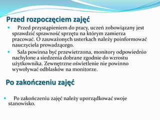 Przed rozpoczęciem zajęd


Przed przystąpieniem do pracy, uczeń zobowiązany jest
sprawdzić sprawność sprzętu na którym zamierza
pracować. O zauważonych usterkach należy poinformować
nauczyciela prowadzącego.
 Sala powinna być przewietrzona, monitory odpowiednio
nachylone a siedzenia dobrane zgodnie do wzrostu
użytkownika. Zewnętrzne oświetlenie nie powinno
wywoływać odblasków na monitorze.

Po zakooczeniu zajęd


Po zakończeniu zajęć należy uporządkować swoje
stanowisko.

 