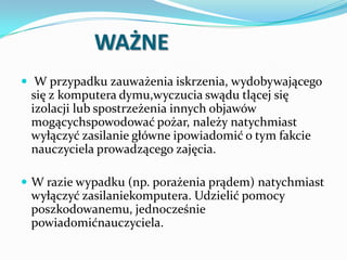 WAŻNE
 W przypadku zauważenia iskrzenia, wydobywającego

się z komputera dymu,wyczucia swądu tlącej się
izolacji lub spostrzeżenia innych objawów
mogącychspowodować pożar, należy natychmiast
wyłączyć zasilanie główne ipowiadomić o tym fakcie
nauczyciela prowadzącego zajęcia.
 W razie wypadku (np. porażenia prądem) natychmiast

wyłączyć zasilaniekomputera. Udzielić pomocy
poszkodowanemu, jednocześnie
powiadomićnauczyciela.

 