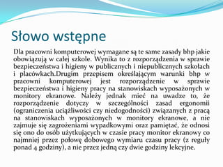 Słowo wstępne
Dla pracowni komputerowej wymagane są te same zasady bhp jakie
obowiązują w całej szkole. Wynika to z rozporządzenia w sprawie
bezpieczeństwa i higieny w publicznych i niepublicznych szkołach
i placówkach.Drugim przepisem określającym warunki bhp w
pracowni komputerowej jest rozporządzenie w sprawie
bezpieczeństwa i higieny pracy na stanowiskach wyposażonych w
monitory ekranowe. Należy jednak mieć na uwadze to, że
rozporządzenie dotyczy w szczególności zasad ergonomii
(ograniczenia uciążliwości czy niedogodności) związanych z pracą
na stanowiskach wyposażonych w monitory ekranowe, a nie
zajmuje się zagrożeniami wypadkowymi oraz pamiętać, że odnosi
się ono do osób użytkujących w czasie pracy monitor ekranowy co
najmniej przez połowę dobowego wymiaru czasu pracy (z reguły
ponad 4 godziny), a nie przez jedną czy dwie godziny lekcyjne.

 