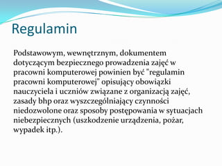 Regulamin
Podstawowym, wewnętrznym, dokumentem
dotyczącym bezpiecznego prowadzenia zajęć w
pracowni komputerowej powinien być "regulamin
pracowni komputerowej" opisujący obowiązki
nauczyciela i uczniów związane z organizacją zajęć,
zasady bhp oraz wyszczególniający czynności
niedozwolone oraz sposoby postępowania w sytuacjach
niebezpiecznych (uszkodzenie urządzenia, pożar,
wypadek itp.).

 