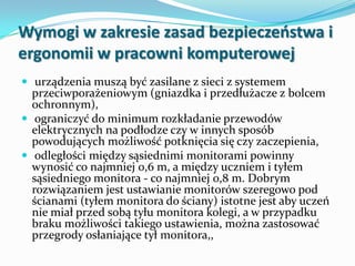 Wymogi w zakresie zasad bezpieczeostwa i
ergonomii w pracowni komputerowej
 urządzenia muszą być zasilane z sieci z systemem

przeciwporażeniowym (gniazdka i przedłużacze z bolcem
ochronnym),
 ograniczyć do minimum rozkładanie przewodów
elektrycznych na podłodze czy w innych sposób
powodujących możliwość potknięcia się czy zaczepienia,
 odległości między sąsiednimi monitorami powinny
wynosić co najmniej 0,6 m, a między uczniem i tyłem
sąsiedniego monitora - co najmniej 0,8 m. Dobrym
rozwiązaniem jest ustawianie monitorów szeregowo pod
ścianami (tyłem monitora do ściany) istotne jest aby uczeń
nie miał przed sobą tyłu monitora kolegi, a w przypadku
braku możliwości takiego ustawienia, można zastosować
przegrody osłaniające tył monitora,,

 