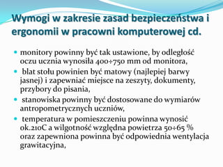 Wymogi w zakresie zasad bezpieczeostwa i
ergonomii w pracowni komputerowej cd.
 monitory powinny być tak ustawione, by odległość

oczu ucznia wynosiła 400÷750 mm od monitora,
 blat stołu powinien być matowy (najlepiej barwy
jasnej) i zapewniać miejsce na zeszyty, dokumenty,
przybory do pisania,
 stanowiska powinny być dostosowane do wymiarów
antropometrycznych uczniów,
 temperatura w pomieszczeniu powinna wynosić
ok.210C a wilgotność względna powietrza 50÷65 %
oraz zapewniona powinna być odpowiednia wentylacja
grawitacyjna,

 