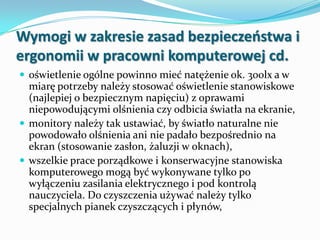 Wymogi w zakresie zasad bezpieczeostwa i
ergonomii w pracowni komputerowej cd.
 oświetlenie ogólne powinno mieć natężenie ok. 300lx a w

miarę potrzeby należy stosować oświetlenie stanowiskowe
(najlepiej o bezpiecznym napięciu) z oprawami
niepowodującymi olśnienia czy odbicia światła na ekranie,
 monitory należy tak ustawiać, by światło naturalne nie
powodowało olśnienia ani nie padało bezpośrednio na
ekran (stosowanie zasłon, żaluzji w oknach),
 wszelkie prace porządkowe i konserwacyjne stanowiska
komputerowego mogą być wykonywane tylko po
wyłączeniu zasilania elektrycznego i pod kontrolą
nauczyciela. Do czyszczenia używać należy tylko
specjalnych pianek czyszczących i płynów,

 
