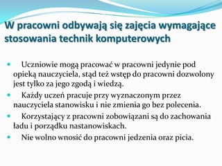 W pracowni odbywają się zajęcia wymagające
stosowania technik komputerowych


Uczniowie mogą pracować w pracowni jedynie pod
opieką nauczyciela, stąd też wstęp do pracowni dozwolony
jest tylko za jego zgodą i wiedzą.
 Każdy uczeń pracuje przy wyznaczonym przez
nauczyciela stanowisku i nie zmienia go bez polecenia.
 Korzystający z pracowni zobowiązani są do zachowania
ładu i porządku nastanowiskach.
 Nie wolno wnosić do pracowni jedzenia oraz picia.

 