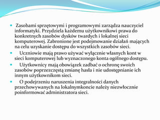  Zasobami sprzętowymi i programowymi zarządza nauczyciel

informatyki. Przydziela każdemu użytkownikowi prawa do
konkretnych zasobów dysków twardych i lokalnej sieci
komputerowej. Zabronione jest podejmowanie działań mających
na celu uzyskanie dostępu do wszystkich zasobów sieci.

Uczniowie mają prawo używać wyłącznie własnych kont w
sieci komputerowej lub wyznaczonego konta ogólnego dostępu.

Użytkownicy mają obowiązek zadbać o ochronę swoich
zasobów poprzezczęstą zmianę hasła i nie udostępnianie ich
innym użytkownikom sieci.

O podejrzeniu naruszenia integralności danych
przechowywanych na lokalnymkoncie należy niezwłocznie
poinformować administratora sieci.

 