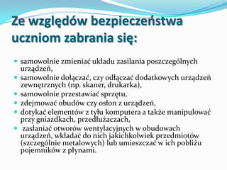 Ze względów bezpieczeostwa
uczniom zabrania się:
 samowolnie zmieniać układu zasilania poszczególnych






urządzeń,
samowolnie dołączać, czy odłączać dodatkowych urządzeń
zewnętrznych (np. skaner, drukarka),
samowolnie przestawiać sprzętu,
zdejmować obudów czy osłon z urządzeń,
dotykać elementów z tyłu komputera a także manipulować
przy gniazdkach, przedłużaczach,
zasłaniać otworów wentylacyjnych w obudowach
urządzeń, wkładać do nich jakichkolwiek przedmiotów
(szczególnie metalowych) lub umieszczać w ich pobliżu
pojemników z płynami.

 