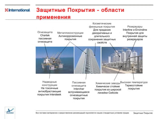 Защитные Покрытия - области применения Металлоконструкции Антикоррозионные покрытия Косметические финишные покрытия Для придания декоративных и длительного сохранения защитных свойств Надводные конструкции Не токсичные антиобрастающие покрытия  Intersleek   Высокая температура Термостойкие покрытия Резервуары Interline  и  Enviroline Покрытия для внутренней защиты резервуаров Огнезащита Chartek  пассивная огнезащита Пассивная огнезащита  I nterchar  вспучивающиеся огнезащитные покрытия Химические заводы Химически стойкие покрытия из широкой линейки  Ceilcote 