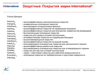 Защитные Покрытия   марки  International ® Список Брендов Interzinc ® Intergard ® Interthane ® Interfine ® Interline ® Intercure ® Interzone ® Intersleek ® Intertherm ® InterH 2 0  ® Interchar Interplus Chartek ® Ceilcote  ®   Enviroline  ® Interseal ® -  высокоэффективные   цинкнаполненные покрытия -  универсальные эпоксидные покрытия -  многоцелевые полиуретановые финиши -  высокоэффективные покрытия не содержащие изоцианат -  высокоэффективные покрытия для внутренних поверхностей резервуаров -  быстросохнущие эпоксидные покрытия -  покрытия для суровых условий эксплуатации -  антиобрастающие покрытия не содержащие биоцидов -  высокотемпературные покрытия -  высокоэффективные покрытия на водной основе -  вспучивающиеся огнезащитные покрытия для целлюлозного горения -  высокоэффективные ремонтные покрытия -  вспучивающиеся огнезащитные покрытия для углеводородного горения -  покрытия для жестких условий эксплуатации -  термо- / химстойкие покрытия для нефтяной промышленности -  эпоксидные покрытия не требовательные к подготовке поверхности 