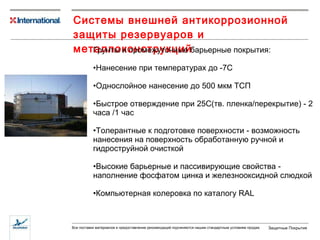 Системы внешней антикоррозионной защиты резервуаров и металлоконструкций Грунты и промежуточные барьерные покрытия: Нанесение при температурах до -7С Однослойное нанесение до 500 мкм ТСП Быстрое отверждение при 25С(тв. пленка/перекрытие) - 2 часа /1 час Толерантные к подготовке поверхности - возможность нанесения на поверхность обработанную ручной и гидроструйной очисткой Высокие барьерные и пассивирующие свойства - наполнение фосфатом цинка и железнооксидной слюдкой Компьютерная колеровка по каталогу  RAL 