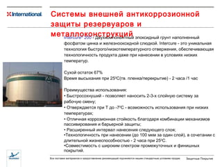 Системы внешней антикоррозионной защиты резервуаров и металлоконструкций Intercure ®  200  -  Двухкомпонентный эпоксидный грунт  наполненный  фосфатом цинка  и  железно оксидной  слюдкой .  Intercure -  это уникальная технология быстрого/низкотемпературного отвержения ,  обеспечивающая технологичность продукта даже при нанесении  в условиях низких температур. Сухой остаток 67% Время высыхания при 25 0 С (тв. пленка/перекрытие)  - 2 часа  /1 час Преимущества использования: Быстросохнуший - позволяет наносить  2- 3 -х слойную   систему  за рабочую смену; Отверждается при  Т до -7 0 С - возможность использования при низких температурах ; Отличная коррозионная стойкость благодаря  комбинации механизмов пассивирования и барьерной защиты; Расширенный интервал нанесения следующего слоя; Технологичность при нанесении (до 100 мкм за один слой), в сочетании с длительной жизнеспособностью - 2 часа при  25 0 С . Совместимость с широким спектром промежуточных и финишных покрытий. 