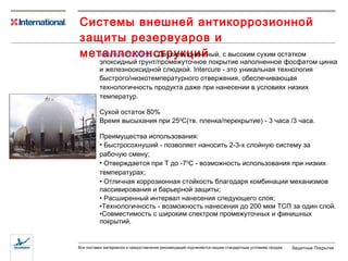 Системы внешней антикоррозионной защиты резервуаров и металлоконструкций Intercure ®  200HS  -  Двухкомпонентный, с высоким сухим остатком эпоксидный грунт/промежуточное покрытие наполненное фосфатом цинка и железнооксидной слюдкой.  Intercure -  это уникальная технология быстрого/низкотемпературного отвержения ,  обеспечивающая технологичность продукта даже при нанесении  в условиях низких температур. Сухой остаток  80 % Время высыхания при 25 0 С (тв. пленка/перекрытие)  -  3  часа  /3 часа. Преимущества использования: Быстросохнуший - позволяет наносить  2- 3 -х слойную   систему  за рабочую смену; Отверждается при  Т до -7 0 С - возможность использования при низких температурах ; Отличная коррозионная стойкость благодаря  комбинации механизмов пассивирования и барьерной защиты; Расширенный интервал нанесения следующего слоя; Технологичность - возможность нанесения до 200 мкм ТСП за один слой. Совместимость с широким спектром промежуточных и финишных покрытий. 