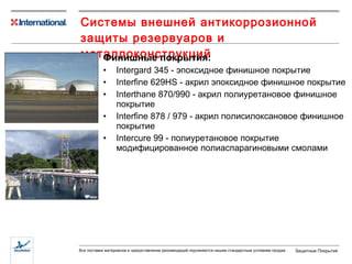 Системы внешней антикоррозионной защиты резервуаров и металлоконструкций Финишные покрытия: Intergard 345 -  эпоксидное финишное покрытие Interfine 629HS -  акрил эпоксидное финишное покрытие Interthane 870/990 -  акрил полиуретановое финишное покрытие Interfine 878 / 979 -  акрил полисилоксановое финишное покрытие Intercure 99 -  полиуретановое покрытие модифицированное полиаспарагиновыми смолами 