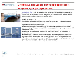 Системы внешней антикоррозионной защиты для резервуаров Interthane ®  990  -  Двухкомпонентное, акрил-полиуретановое  финишное  покрытие,  сочетающее в себе длительную стабильность декоративных свойств с антикоррозионными свойствами. Сухой остаток  57 % Время высыхания при 25 0 С (тв. пленка/перекрытие)  -  6  час ов /6 часов. Преимущества использования: Высокоглянцевое покрытие - длительное сохранение декоративных свойств(потеря блеска менее 90% после выдержки под воздействием УФ излучения типа А) Высокая механическая прочность, износостойкость в сочетании с эластичностью; Совместим с широким спектром грунтов и промежуточных покрытий; Возможность нанесения при отрицательных (до -7 0 С) температурах; Технологичность при нанесении (до 75 мкм за один слой), в сочетании с длительной жизнеспособностью - 2 часа при  25 0 С . 