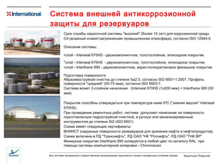 Система внешней антикоррозионной защиты для резервуаров  С рок службы окрасочной системы  "высокий"   ( более 15 лет )  для  коррозионной  среды С4 (влажный климат\загрязненная промышленная атмосфера), согласно ISO 12944 -5 .  Описание системы: слой - Inter seal 670HS  - двухкомпонентное, толстослойное, эпоксидное покрытие. слой - Inter seal 670HS   -  двухкомпонентное, толстослойное, эпоксидное покрытие. слой - Interthane 990  -  двухкомпонентное, акрил-полиуретановое финишное покрытие Подготовка поверхности:  Абразивоструйная очистка до степени Sa2.5, согласно ISO 8501-1:2007. Профиль поверхности "средний" (50-75 мкм), согласно ISO 8503-1.  Система может  2-слойное нанесение:  (Interseal 670HS (1х200 мкм) + Interthane 990 (50 мкм) Покрытия  способн ы  отверждаться при температуре ниже 0ºС ( " зимняя версия "  Interseal 670HS). При проведении ремонтных работ, с истема  допускает нанесение на  поверхность подготовленную гидроструйной очисткой, в ручную или механизированным инструментом  до степени St2 (ISO 8501) Схема имеет следующие сертификаты:  ВНИИСТ (наружные поверхности резервуаров для хранения нефти и нефтепродуктов).  Схема включена в РД "Транснефть", РД ОАО "НК "Роснефть", РД ОАО "ТНК ВР" Финишное покрытие Interthane 990 колеруется в любой цвет по  каталогу  RAL   при помощи системы компьютерной колеровки -  Chromoscan. 