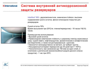 Система внутренней антикоррозионной защиты резервуаров  Intertline ®  850  -  двухкомпонентное, химически-стойкое с высоким содержанием сухого остатка, фенол-эпоксидное покрытие для резервуаров Сухой остаток  76 % В ремя высыхания при 25 0 С (тв. пленка/перекрытие)  -  18  час ов /18(10) часов. Преимущества использования: Высокий сухой остаток Превосходная химическая стойкость к широкому спектру агрессивных сред: сырой нефти, нефтепродуктам, ароматическим и алифатическим растворителям, а также концентрированным  щелочам; Наносится непосредственно на металл, не требует грунта; Расширенный интервал перекрытия (до 30 дней при  t = 40 0 C ); Технологичность при нанесении (до 150 мкм за один слой), в сочетании с длительной жизнеспособностью(для данного класса продуктов) - 1 час при  25 0 С . 