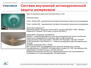Система внутренней антикоррозионной защиты резервуаров  С рок  эксплуатации  окрасочной системы более 10 лет . Описание схемы: слой -  Interline 850  - двухкомпонентное   фенол-эпоксидное покрытие для резервуаров слой - Inter line 850   - двухкомпонентное   фенол-эпоксидное покрытие для резервуаров  Подготовка поверхности:  Абразивоструйная очистка до степени Sa2.5, согласно ISO 8501-1:2007. Профиль поверхности "средний" (50-75 мкм), согласно ISO 8503-1. Схема имеет следующие сертификаты:  ВНИИСТ - схема рекомендована в качестве антикоррозионной защиты внутренней поверхности резервуаров для хранения нефти и нефтепродуктов Схема включена в РД "Транснефть", РД ОАО "НК "Роснефть", РД ОАО "ТНК ВР" Air BP Specification F2D2 Section 2.1 – покрытие резервуаров хранения авиационного топлива.  US Military Specification MIL C 4556E.  DEF стандарт 80-97 для резервуаров для хранения авиационного топлива.  Сертифицирован по ANSI/NSF (питьевая вода) стандарту 61. NSF сертификация для резервуаров с объемом больше, чем 500 галлонов.  Норвежский Национальный Институт Здравоохраненения - для использования в установленных на суше резервуарах с питьевой водой.  