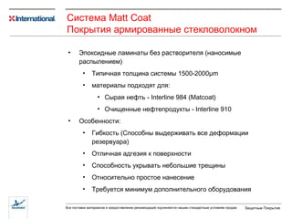 Эпоксидные ламинаты без растворителя (наносимые распылением) Типичная толщина системы 1500-2000 µ m материалы подходят для :   Сырая нефть - Interline 984 (Matco a t) Очищенные нефтепродукты - Interline 910 Особенности : Гибкость (Способны выдерживать все деформации резервуара) Отличная адгезия к поверхности Способность укрывать небольшие трещины Относительно простое нанесение Требуется минимум дополнительного оборудования Система  Matt Coat Покрытия армированные стекловолокном 