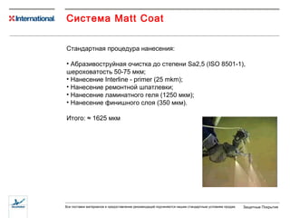Система  Matt Coat Стандартная процедура нанесения: Абразивоструйная очистка до степени  Sa2,5 (ISO 8501-1) ,  шероховатость 50-75 мкм; Нанесение  Interline - primer (25 mkm) ; Нанесение ремонтной шпатлевки; Нанесение ламинатного геля (1250 мкм); Нанесение финишного слоя (350 мкм). Итого:  ≈  1625 мкм 