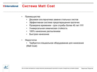 Преимущества Дешевая альтернатива замене стальных листов Эффективная система предотвращения протечек Проверена временем - срок службы более 45 лет !!!!!! Универсальная химическая стойкость 100% нанесение распылением Быстрое нанесение Недостатки Требуется специальное оборудование для нанесения (Mat t C o a t) Система  Matt Coat 