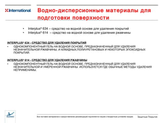 Водно-дисперсионные материалы для подготовки поверхности Interplus ®  634 –  средство на водной основе для удаления покрытий Interplus ®  614  –  средство на водной основе для удаления ржавчины INTERPLUS ®  634  - СРЕДСТВО ДЛЯ УДАЛЕНИЯ ПОКРЫТИЙ ОДНОКОМПОНЕНТНЫЙ ГЕЛЬ НА ВОДНОЙ ОСНОВЕ, ПРЕДНАЗНАЧЕННЫЙ ДЛЯ УДАЛЕНИЯ НЕЗНАЧИТЕЛЬНОЙ РЖАВЧИНЫ, И АЛКИДНЫХ,ПОЛИУРЕТАНОВЫХ И НЕКОТОРЫХ ЭПОКСИДНЫХ ПОКРЫТИЙ. INTERPLUS ®  614  - СРЕДСТВО ДЛЯ УДАЛЕНИЯ РЖАВЧИНЫ ОДНОКОМПОНЕНТНЫЙ ГЕЛЬ НА ВОДНОЙ ОСНОВЕ, ПРЕДНАЗНАЧЕННЫЙ ДЛЯ УДАЛЕНИЯ НЕЗНАЧИТЕЛЬНОЙ И УМЕРЕННОЙ РЖАВЧИНЫ. ИСПОЛЬЗУЕТСЯ ГДЕ ОБЫЧНЫЕ МЕТОДЫ УДАЛЕНИЯ НЕПРИМЕНИМЫ. 