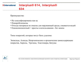 Interplus ®   614,  Interplus ®   634 Преимущества: Не классифицированы как яд Пожаробезопасны Отходы материала не опасны для окружающей среды, смывается водой Однокомпонентный = просты в использовании - без запаха  Типы покрытий, которые могут быть удалены: Эпоксиды, Алкиды, Неорганические и органические цинксодержащие покрытия, Акрилы,  Уретаны, Эластомеры, Битумы 