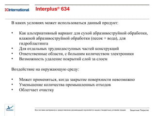 Interplus ®   634 В каких условиях может использоваться данный продукт: Как альтернативный вариант для сухой абразивоструйной обработки, влажной абразивоструйной обработки (песок + вода), для гидробластинга Для отдельных труднодоступных частей конструкций Ответственные области, с большим количеством электроники Возможность удаление покрытий слой за слоем Воздействие на окружающую среду: Может применяться, когда закрытие поверхности невозможно  Уменьшение количества промышленных отходов Облегчает очистку  
