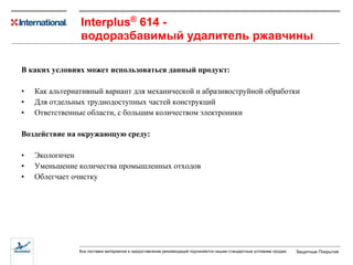 В каких условиях может использоваться данный продукт: Как альтернативный вариант для механической и абразивоструйной обработки Для отдельных труднодоступных частей конструкций Ответственные области, с большим количеством электроники Воздействие на окружающую среду: Экологичен  Уменьшение количества промышленных отходов Облегчает очистку  I nterplus ®  614  - водоразбавимый удалитель ржавчины 