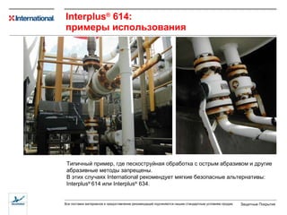 I nterplus ®  614 : примеры использования Типичный пример, где пескоструйная обработка с острым абразивом   и другие абразивные методы запрещены.  В этих случаях  International  рекомендует   мягкие безопасные альтернативы:  Interplus ®   614  или  Interplus ®  634. 