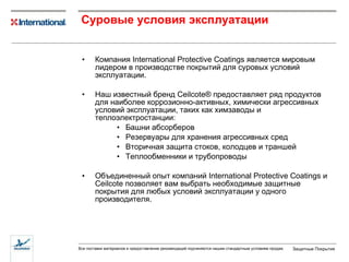 Суровые условия эксплуатации Компания  International Protective Coatings  является мировым лидером в производстве покрытий для суровых условий эксплуатации . Наш известный бренд  Ceilcote®  предоставляет ряд продуктов для наиболее коррозионно-активных, химически агрессивных условий эксплуатации, таких как   химзаводы и теплоэлектростанции : Башни абсорберов Резервуары для хранения агрессивных сред Вторичная защита стоков, колодцев и траншей Теплообменники и трубопроводы Объединенный опыт компаний  International Protective Coatings  и  Ceilcote  позволяет вам выбрать необходимые защитные покрытия для любых условий эксплуатации у одного производителя . 
