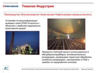 Тяжелая Индустрия Установки по десульфуризации дымовых газов ( FGD)  относятся к объектам с наиболее коррозионно-агрессивной средой Продукты  Ceilcote®  могут использоваться в абсорберах/скрубберах, вспомогательных резервуарах, резервуарах первичной обработки, складских резервуарах, газопроводах в  FGD  и заводах по переработке отходов Производство Электроэнергии / Химическая/ Нефтегазовая промышленность 