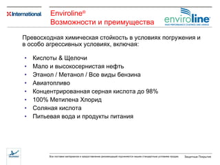 Кислоты  &  Щелочи Мало и высокосернистая нефть Этанол  /  Метанол  /  Все виды бензина Авиатопливо Концентрированная серная кислота до 98% 100%  Метилена Хлорид Соляная кислота Питьевая вода и продукты питания Превосходная химическая стойкость в условиях погружения   и в особо агрессивных условиях ,  включая : Enviroline ® Возможности   и   преимущества   
