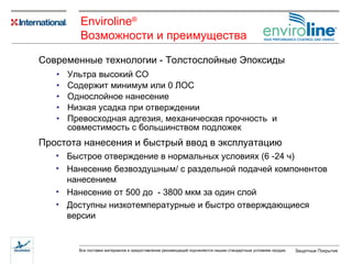 Ультра высокий СО Содержит минимум или 0   ЛОС Однослойное нанесение Низкая усадка при отверждении Превосходная адгезия ,  механическая   прочность  и совместимость с большинством подложек Современные технологии - Толстослойные Эпоксиды Простота нанесения и быстрый ввод в эксплуатацию Быстрое отверждение в нормальных условиях  (6  - 24  ч ) Нанесение безвоздушным/ с раздельной подачей компонентов нанесением Нанесение от 500 до  -  3800 мкм за один слой Доступны низкотемпературные и быстро отверждающиеся версии Enviroline ® Возможности   и   преимущества   