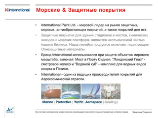 Морские  &  Защитные покрытия International Paint Ltd.  -   мировой лидер на рынке защитных, морских ,  антиобрастающих покрытий ,  а также покрытий для яхт. Защитные покрытия для зданий   стадионов и мостов, химических заводов и морских платформ, являются неотъемлемой частью нашего бизнеса .  Наша линейка продуктов включает лидирующие Огнезащитные материалы. Бренд  International  использовался при защите объектов мирового масштаба, включая: Мост в Порту Сиднея ,  "Лондонский Глаз" - смотровое колесо   и   "Водяной куб" - комплекс для водных видов спорта в Пекине. International -  один из ведущих производителей покрытий для Аэрокосмической отрасли. 