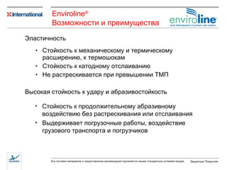Стойкость к механическому и термическому расширению ,  к термошокам Стойкость к катодному отслаиванию Не растрескивается при превышении ТМП Эластичность Высокая стойкость к удару   и   абразивостойкость Стойкость к продолжительному абразивному воздействию без растрескивания или отслаивания Выдерживает погрузочные работы ,  воздействие грузового транспорта и погрузчиков Enviroline ® Возможности   и   преимущества   
