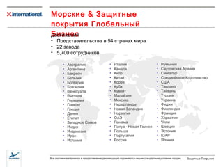 Морские  &  Защитные покрытия   Глобальный Бизнес Достижения Представительства в 54 странах мира 22 завода 5,700  сотрудников Австралия Аргентина Бахрейн Бельгия Болгария Бразилия Венесуэла Вьетнам Германия Гонконг Греция Дания Египет Западное Самоа Индия Индонезия Иран Испания Италия Канада Кипр Китай Корея Куба Кувейт Малайзия Мексика Нидерланды Новая Зеландия Норвегия ОАЭ Панама Папуа - Новая Гвинея Польша Португалия Россия Румыния Саудовская Аравия Сингапур Соединённое Королевство США Таиланд Тайвань Турция Украина Фиджи Финляндия Франция Хорватия Чили Швеция Эстония ЮАР Япония 