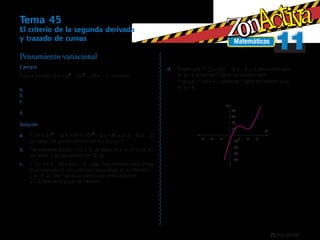 Matemáticas
1111
Tema 45
El criterio de la segunda derivada
y trazado de curvas
Ejemplo
Para la función f x x x x( ) – –= +3 2
9 24 7, hallemos:
Los puntos críticos.a.	
Los intervalos de crecimiento y decrecimiento.b.	
Los intervalos de concavidad hacia arriba, hacia abajo y losc.	
puntos de inflexión.
Los valores máximos y mínimos.d.	
Solución
f x x x x x x x'( ) – ( – ) ( – )( – )= + = + =3 18 24 3 6 8 3 4 22 2
a.	 ,
por tanto, los puntos críticos son x = 4 y x = 2.
fb.	 es creciente donde f x'( ) > 0, es decir, en (–∞, 2) ∪ (4, ∞);
por tanto, f es decreciente en (2, 4).
f x x x'' ( ) – ( – )= =6 18 6 3c.	 , luego f es cóncava hacia arriba
en el intervalo (3, ∞) y cóncava hacia abajo en el intervalo
(–∞, 3), ya que f tiene un cambio de concavidad en
x = 3, éste es el punto de inflexión.
Pensamiento variacional
Y
X
−20
−4
−40
−10
−30
2 4 6
10
20
30
40
−2−6
Puesto qued.	 f '' ( ) ( – ) –2 6 2 3 6 0= = < deducimos que
en x = 2 la función f tiene un máximo local.
Y ya que f '' ( )4 6= , entonces f tiene un mínimo local
en x = 4.
 