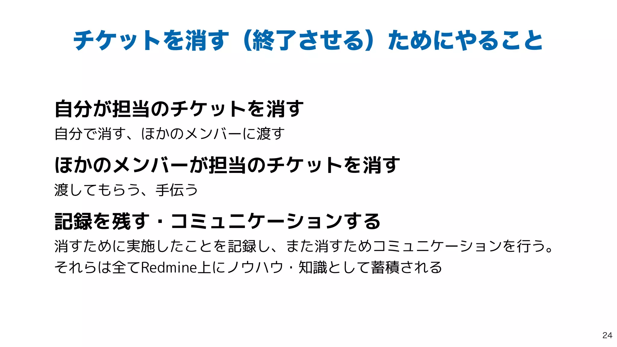 νέοτΛফ͢ʢऴྃͤ͞ΔʣͨΊʹ΍Δ͜ͱ
自分が担当のチケットを消す
 
自分で消す、ほかのメンバーに渡す


ほかのメンバーが担当のチケットを消す
 
渡してもらう、手伝う


記録を残す・コミュニケーションする
 
消すために実施したことを記録し、また消すためコミュニケーションを行う。
それらは全てRedmine上にノウハウ・知識として蓄積される

 