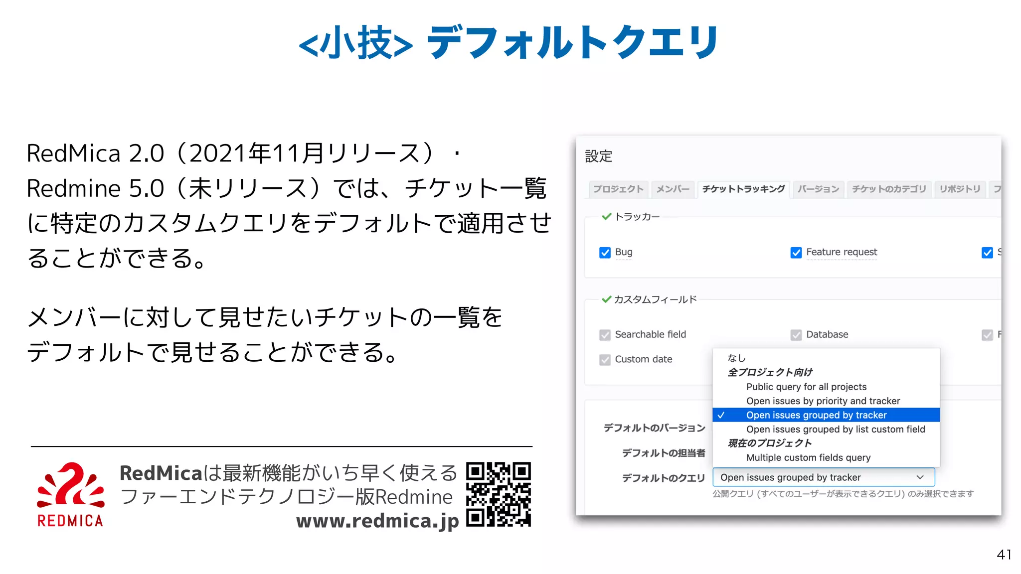 খٕσϑΥϧτΫΤϦ
RedMica 2.0（2021年11月リリース）・
Redmine 5.0（未リリース）では、チケット一覧
に特定のカスタムクエリをデフォルトで適用させ
ることができる。


メンバーに対して見せたいチケットの一覧を
 
デフォルトで見せることができる。
RedMicaは最新機能がいち早く使える
 
ファーエンドテクノロジー版Redmine


www.redmica.jp

 