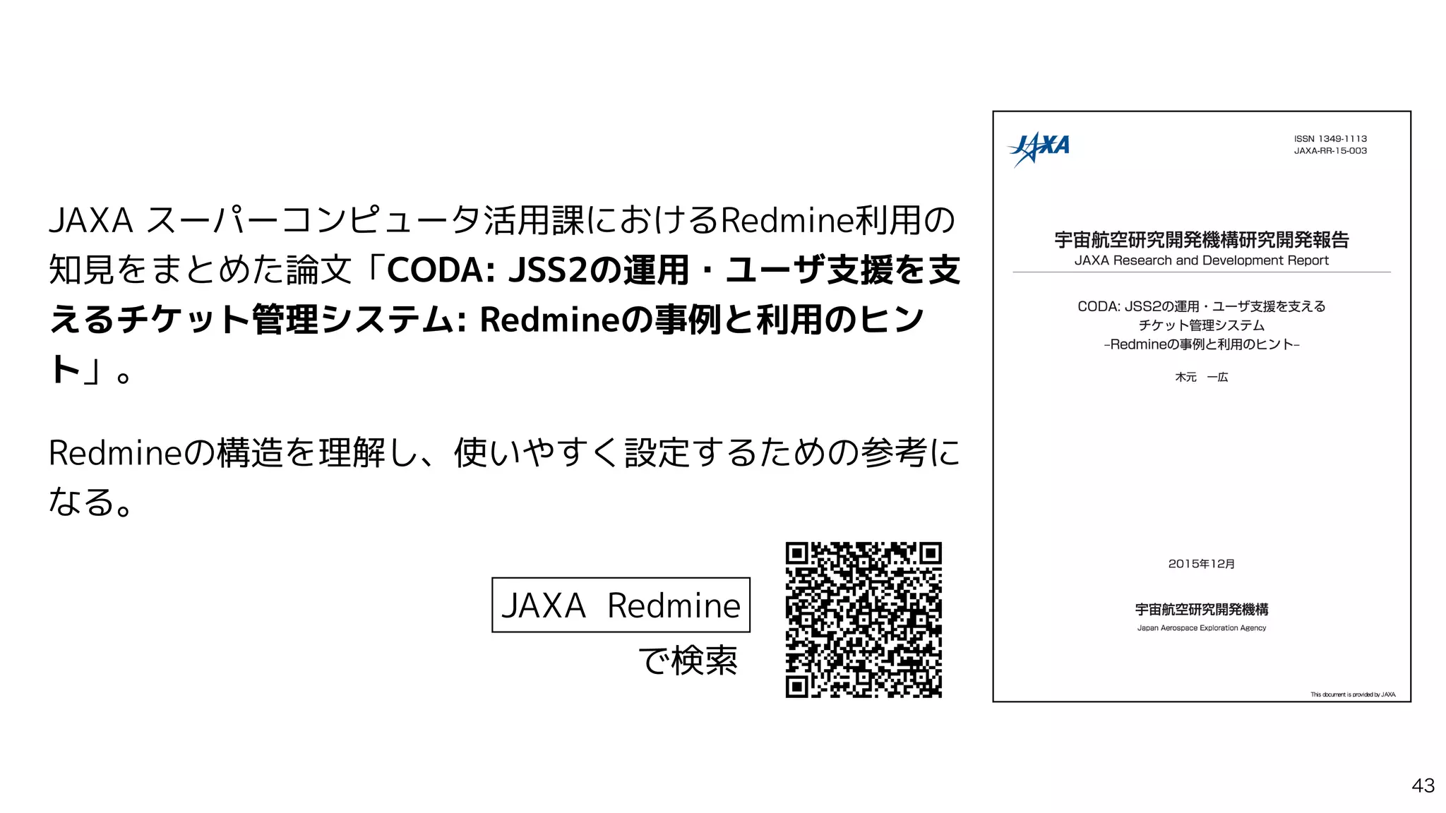 JAXA スーパーコンピュータ活用課におけるRedmine利用の
知見をまとめた論文「CODA: JSS2の運用・ユーザ支援を支
えるチケット管理システム: Redmineの事例と利用のヒン
ト」。


Redmineの構造を理解し、使いやすく設定するための参考に
なる。
JAXA Redmine
で検索

 