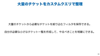 େྔͷνέοτΛΧελϜΫΤϦͰ੔ཧ
大量のチケットから必要なチケットを絞り込むフィルタを保存できる。


自分が必要な小さなチケット一覧を作成して、やるべきことを明確にできる。

 