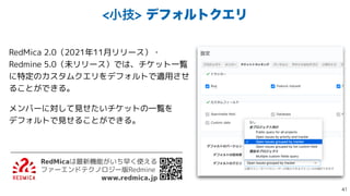 খٕσϑΥϧτΫΤϦ
RedMica 2.0（2021年11月リリース）・
Redmine 5.0（未リリース）では、チケット一覧
に特定のカスタムクエリをデフォルトで適用させ
ることができる。


メンバーに対して見せたいチケットの一覧を
 
デフォルトで見せることができる。
RedMicaは最新機能がいち早く使える
 
ファーエンドテクノロジー版Redmine


www.redmica.jp

 